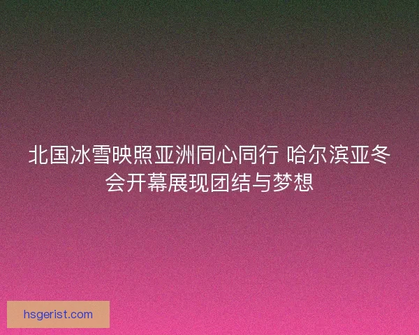 北国冰雪映照亚洲同心同行 哈尔滨亚冬会开幕展现团结与梦想