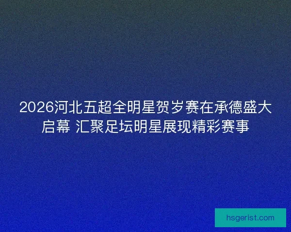 2026河北五超全明星贺岁赛在承德盛大启幕 汇聚足坛明星展现精彩赛事