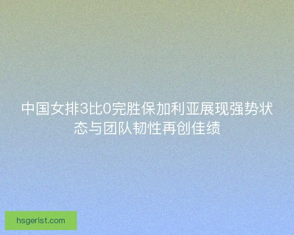 中国女排3比0完胜保加利亚展现强势状态与团队韧性再创佳绩