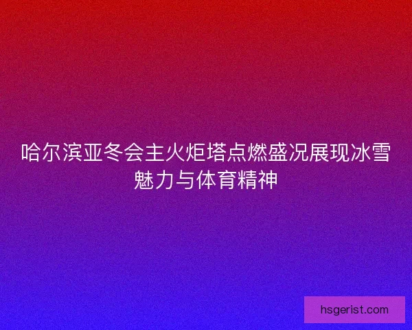 哈尔滨亚冬会主火炬塔点燃盛况展现冰雪魅力与体育精神