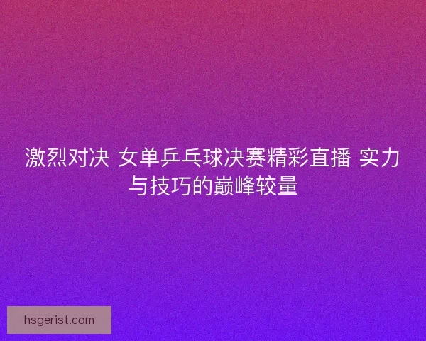 激烈对决 女单乒乓球决赛精彩直播 实力与技巧的巅峰较量
