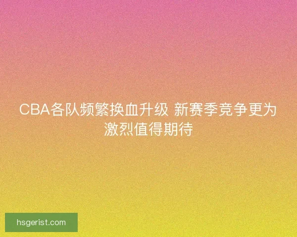 CBA各队频繁换血升级 新赛季竞争更为激烈值得期待